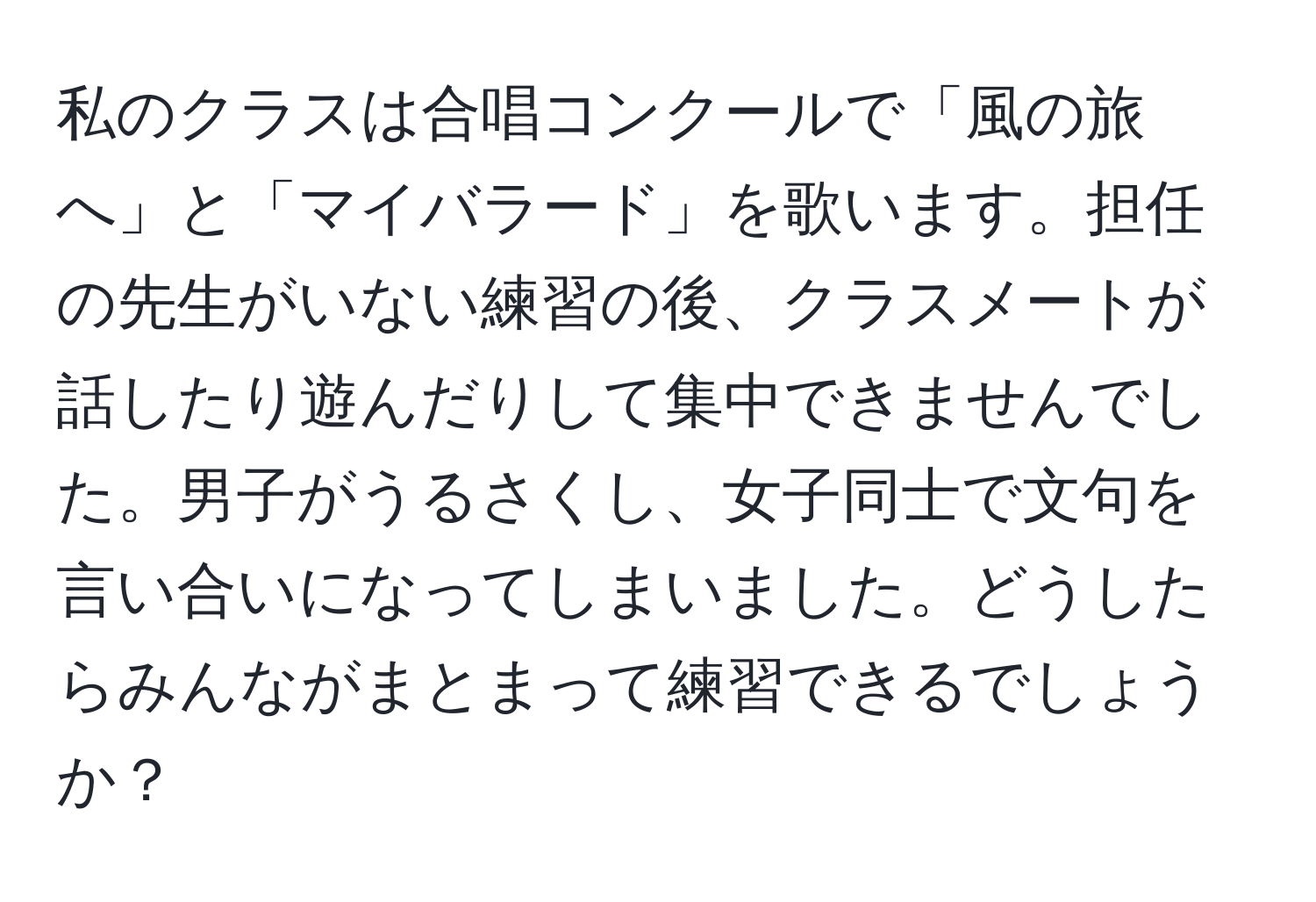 私のクラスは合唱コンクールで「風の旅へ」と「マイバラード」を歌います。担任の先生がいない練習の後、クラスメートが話したり遊んだりして集中できませんでした。男子がうるさくし、女子同士で文句を言い合いになってしまいました。どうしたらみんながまとまって練習できるでしょうか？