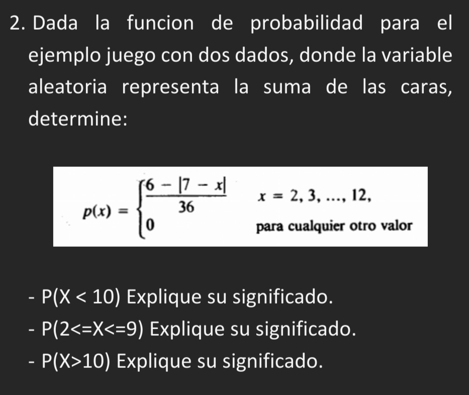 Dada la funcion de probabilidad para el
ejemplo juego con dos dados, donde la variable
aleatoria representa la suma de las caras,
determine:
p(x)=beginarrayl  (6-|7-x|)/36  0endarray. x=2,3,...,12, 
para cualquier otro valor
-P(X<10) Explique su significado.
-P(2 Explique su significado.
-P(X>10) Explique su significado.