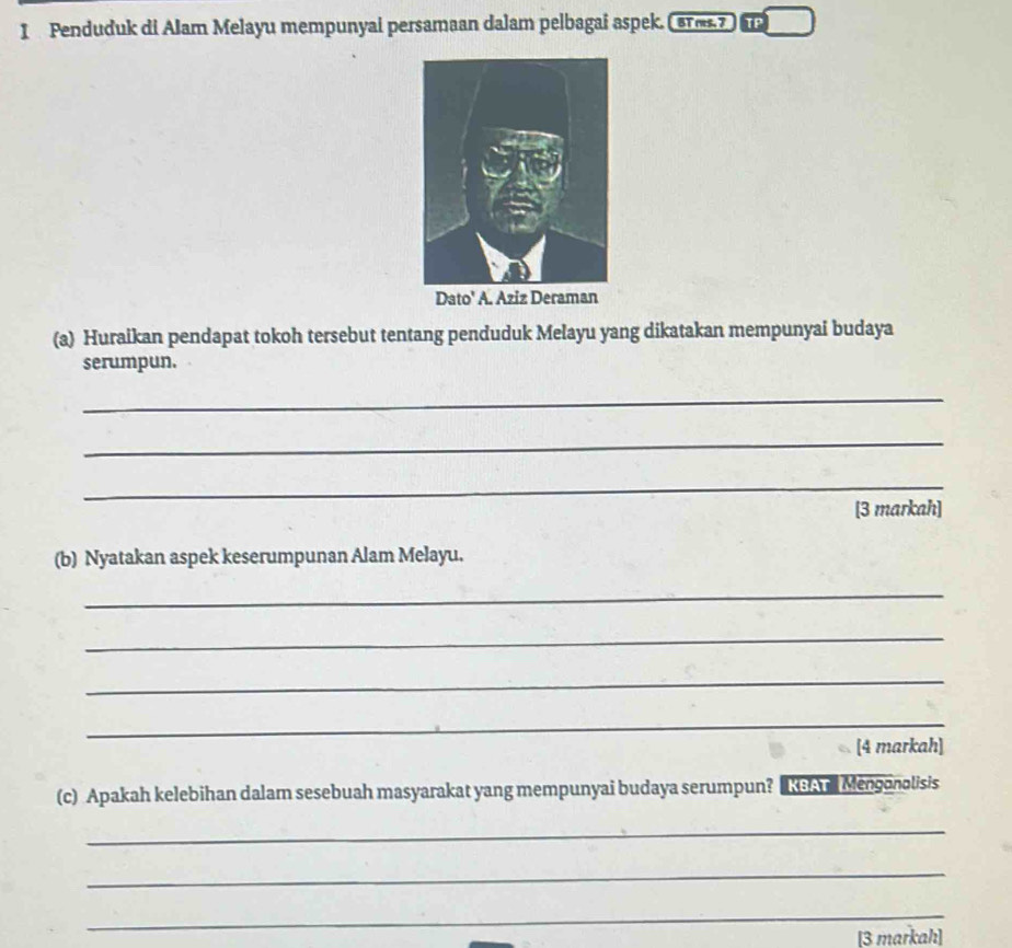 Penduduk di Alam Melayu mempunyai persamaan dalam pelbagai aspek. ( 87m.7 ) 
(a) Huraikan pendapat tokoh tersebut tentang penduduk Melayu yang dikatakan mempunyai budaya 
serumpun. 
_ 
_ 
_ 
[3 markah] 
(b) Nyatakan aspek keserumpunan Alam Melayu. 
_ 
_ 
_ 
_ 
[4 markah] 
(c) Apakah kelebihan dalam sesebuah masyarakat yang mempunyai budaya serumpun? KSAr Mengonolisis 
_ 
_ 
_ 
[3 markah]