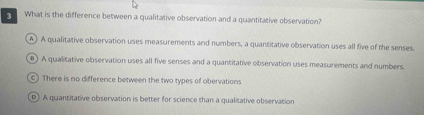 What is the difference between a qualitative observation and a quantitative observation?
A) A qualitative observation uses measurements and numbers, a quantitative observation uses all five of the senses.
B) A qualitative observation uses all five senses and a quantitative observation uses measurements and numbers.
c) There is no difference between the two types of obervations
D) A quantitative observation is better for science than a qualitative observation