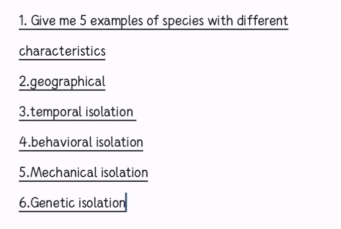 Give me 5 examples of species with different 
characteristics 
2.geographical 
3.temporal isolation 
4.behavioral isolation 
5.Mechanical isolation 
6.Genetic isolation