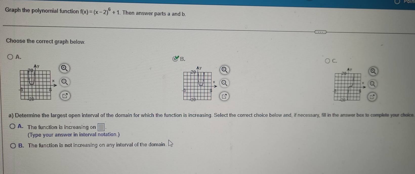 fomn
Graph the polynomial function f(x)=(x-2)^6+1. Then answer parts a and b.
Choose the correct graph below.
A.
* B.
C.
5
a) Determine the largest open interval of the domain for which the function is increasing. Select the correct choice below and, if necessary, fill in the answer box to complete your choice
( A. The function is increasing on □. 
(Type your answer in interval notation.)
○ B. The function is not increasing on any interval of the domain.