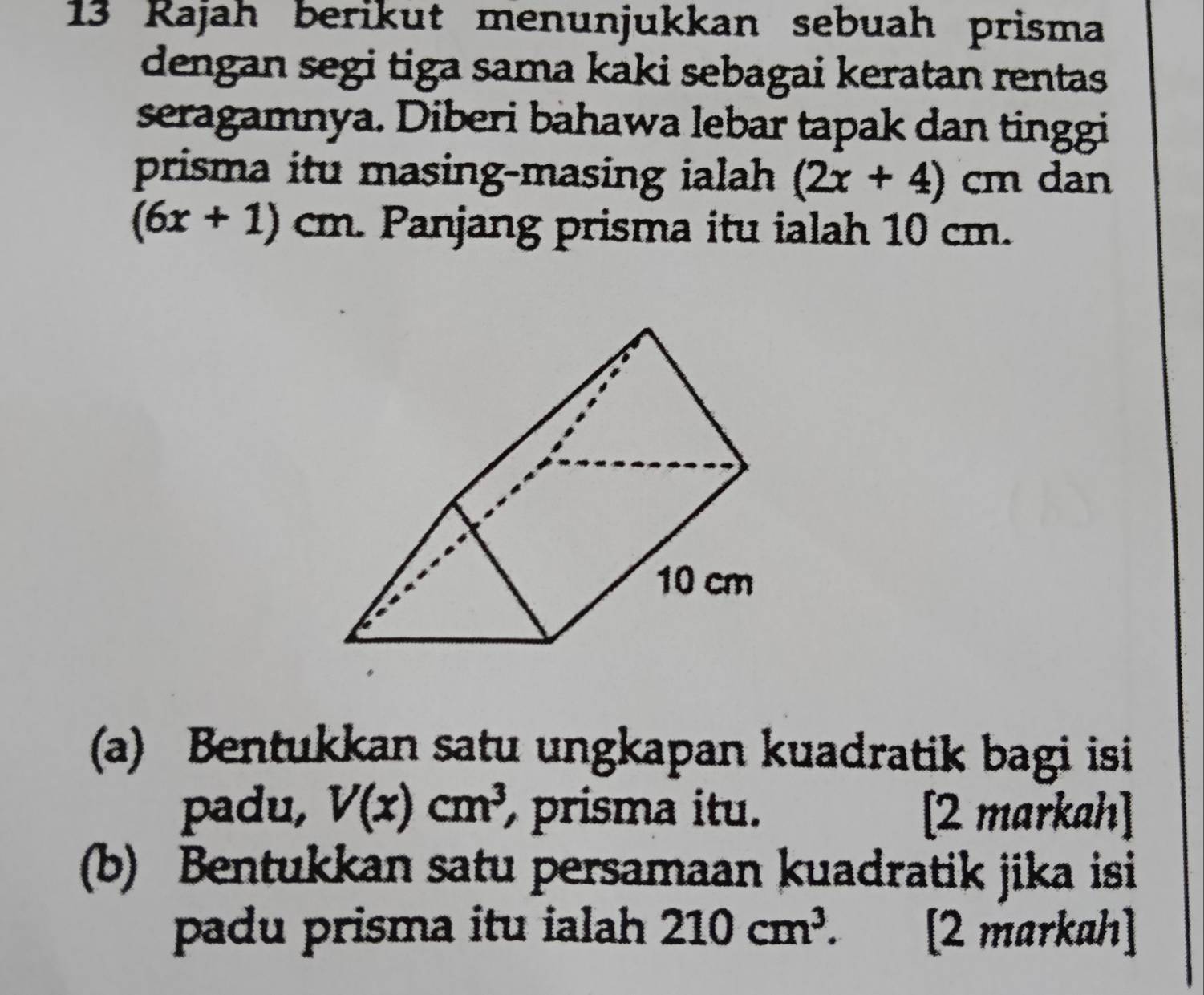 Rajah berikut menunjukkan sebuah prisma 
dengan segi tiga sama kaki sebagai keratan rentas 
seragamnya. Diberi bahawa lebar tapak dan tinggi 
prisma itu masing-masing ialah (2x+4)cm dan
(6x+1)cm. Panjang prisma itu ialah 10 cm. 
(a) Bentukkan satu ungkapan kuadratik bagi isi 
padu, V(x)cm^3 prisma itu. [2 markah] 
(b) Bentukkan satu persamaan kuadratik jika isi 
padu prisma itu ialah 210cm^3. [2 markah]