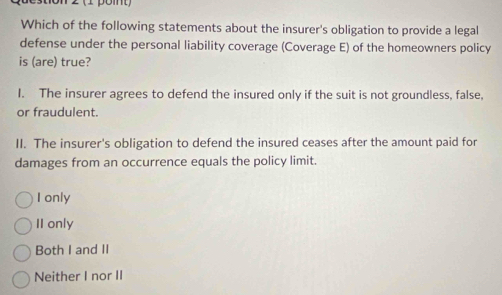 Which of the following statements about the insurer's obligation to provide a legal
defense under the personal liability coverage (Coverage E) of the homeowners policy
is (are) true?
I. The insurer agrees to defend the insured only if the suit is not groundless, false,
or fraudulent.
II. The insurer's obligation to defend the insured ceases after the amount paid for
damages from an occurrence equals the policy limit.
I only
II only
Both I and II
Neither I nor II