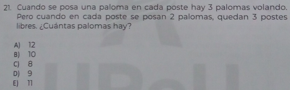 Cuando se posa una paloma en cada poste hay 3 palomas volando.
Pero cuando en cada poste se posan 2 palomas, quedan 3 postes
libres. ¿Cuántas palomas hay?
A) 12
B) 10
C) 8
D 9
E) 11