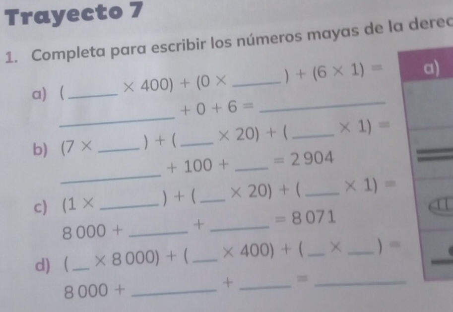 Trayecto 7 
1. Completa para escribir los números mayas de la derec 
) +(6* 1)= ) 
_ 
a)_ 
_ * 400)+(0*
_
+0+6=
b) (7* _  + ( _  * 20)+( . _  * 1)=
_
+100+ _  =2904
c) (1* _ 
) +( _  * 20)+( _  * 1)=
=8071
_ 8000+
_+ 
d)_ * 8000)+  _  * 400)+ _ × _  =
_=
8000+ _ 
_+