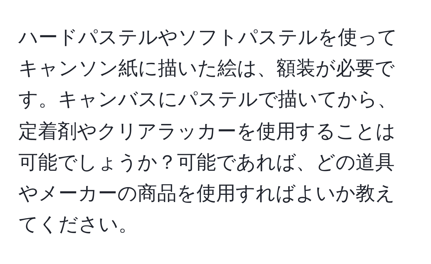 ハードパステルやソフトパステルを使ってキャンソン紙に描いた絵は、額装が必要です。キャンバスにパステルで描いてから、定着剤やクリアラッカーを使用することは可能でしょうか？可能であれば、どの道具やメーカーの商品を使用すればよいか教えてください。