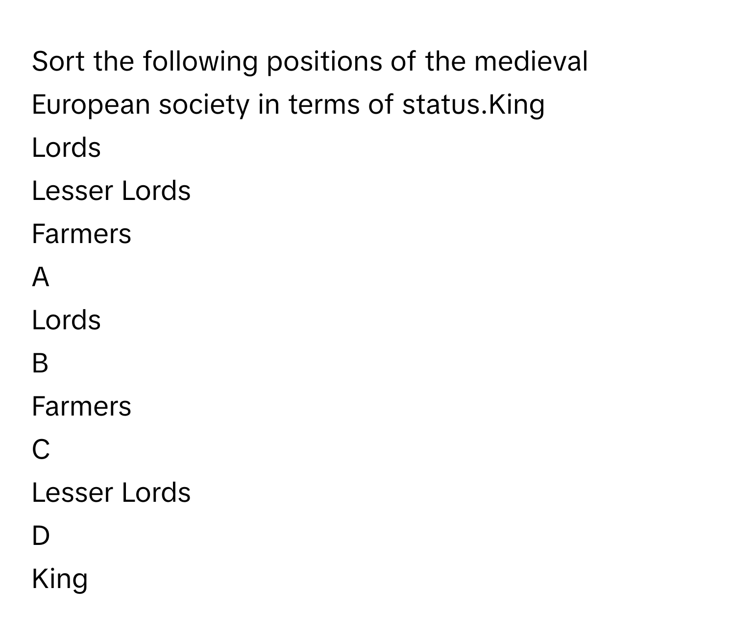 Sort the following positions of the medieval European society in terms of status.King
Lords
Lesser Lords
Farmers

A  
Lords 


B  
Farmers 


C  
Lesser Lords 


D  
King