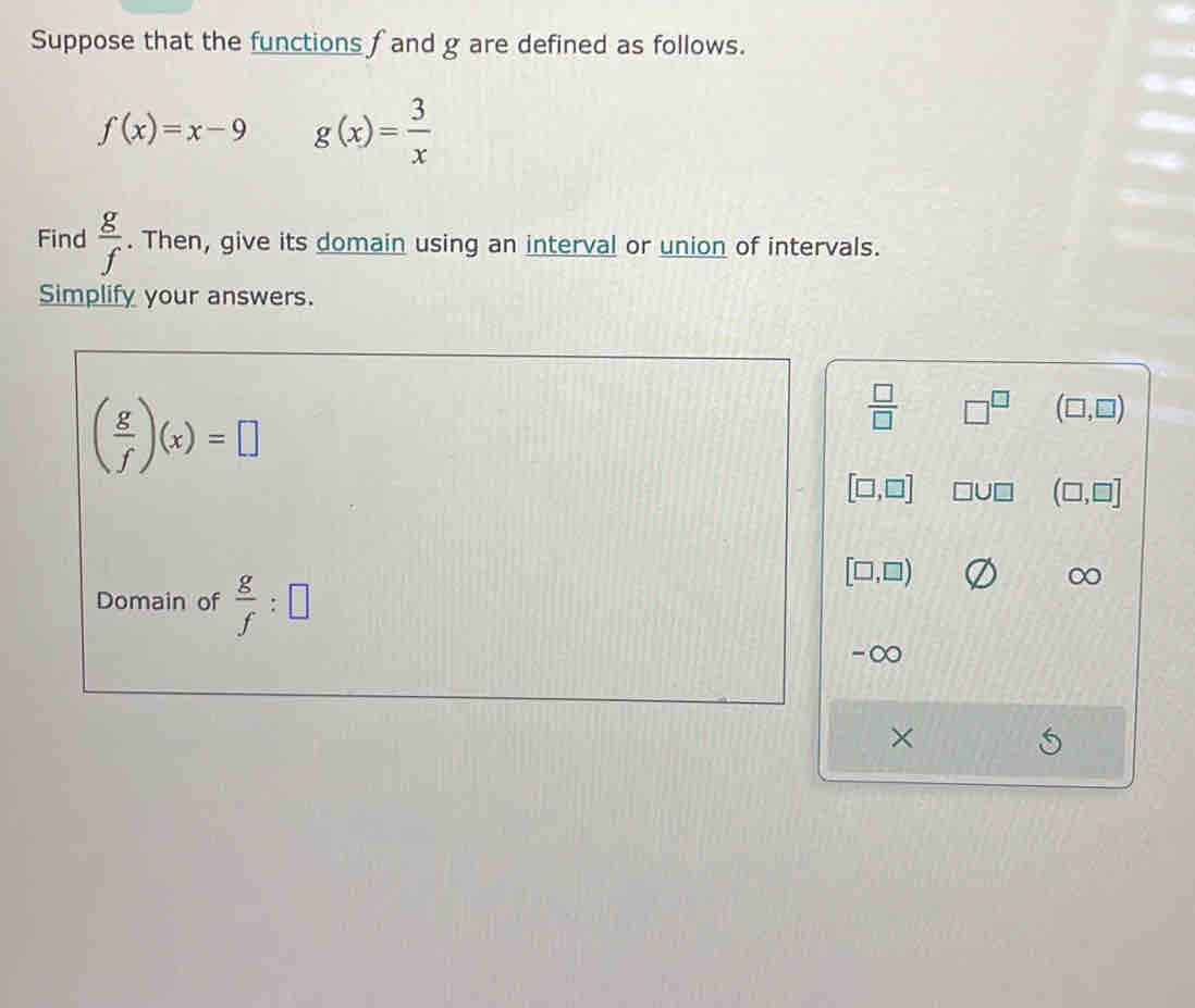 Suppose that the functions f and g are defined as follows.
f(x)=x-9 g(x)= 3/x 
Find  g/f . Then, give its domain using an interval or union of intervals. 
Simplify your answers.
( g/f )(x)=□
 □ /□   □^(□) (□ ,□ )
[□ ,□ ] □ U□ (□ ,□ ]
Domain of  g/f :□
[□ ,□ )
∞
-∞ 
×