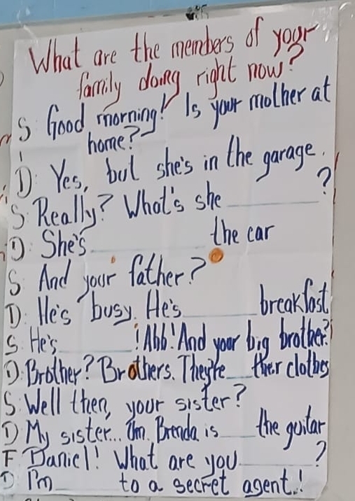 What are the members of your 
family doing right nows? 
S Good morying! Is your mother at 
home? 
D Yes, bool she's in the garage. 
S Really? What's she 
DShe's 
the car 
5s And your father? 
T He's busy. He's breakfast 
s. He's lb And your big brother? 
D Brother? Brothers. They're ther clothes 
S Well then, your sister? 
① My sister. Im, Breada is the guilar 
FBanic1! What are you 7 
Dpm to a secret asent !