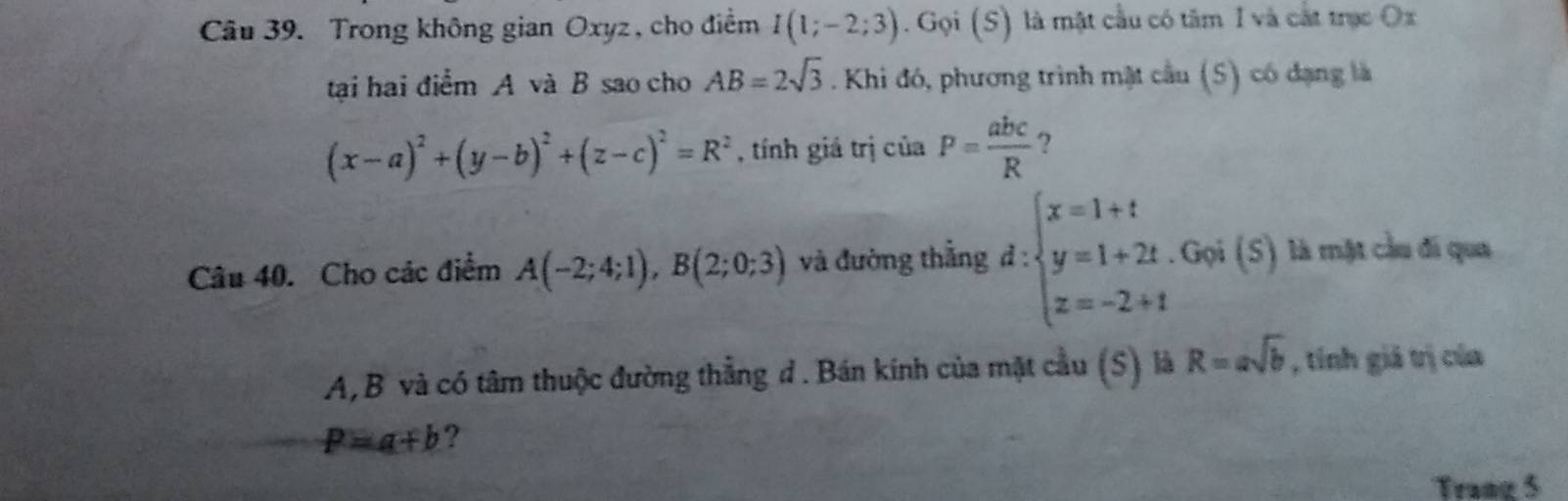 Trong không gian Oxyz, cho điểm I(1;-2;3). Gọi (S) là mật cầu có tâm I và cắt trục Ox 
tại hai điểm A và B sao cho AB=2sqrt(3). Khi đó, phương trình mặt cầu (5) có đạng là
(x-a)^2+(y-b)^2+(z-c)^2=R^2 , tính giá trị của P= abc/R  ? 
Câu 40. Cho các điểm A(-2;4;1), B(2;0;3) và đường thắng d:beginarrayl x=1+t y=1+2t. z=-2+tendarray.. Gọi (S) là mặt cầu đi qua
A, B và có tâm thuộc đường thẳng đ. Bán kính của mặt cầu (S) là R=asqrt(b) , tính giá trị của
P=a+b ? 
Trang 5