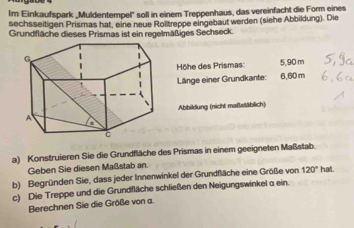 Im Einkaufspark „Muldentempel' soll in einem Treppenhaus, das vereinfacht die Form eines 
sechsseitigen Prismas hat, eine neue Rolltreppe eingebaut werden (siehe Abbildung). Die 
Grundfläche dieses Prismas ist ein regelmäßiges Sechseck. 
Höhe des Prismas: 5,90 m
Länge einer Grundkante: 6,60 m
Abbildung (nicht maßstäblich) 
a) Konstruieren Sie die Grundfläche des Prismas in einem geeigneten Maßstab. 
Geben Sie diesen Maßstab an. 
b) Begründen Sie, dass jeder Innenwinkel der Grundfläche eine Größe von 120° hat. 
c) Die Treppe und die Grundfläche schließen den Neigungswinkel a ein. 
Berechnen Sie die Größe von a.