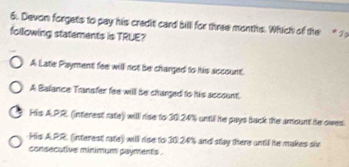 Devon forgets to pay his credit card bill for three months. Which of the * 2 p
following statements is TRUE?
A Late Payment fee will not be charged to his account
A Balance Transfer fee will be charged to his account
His A. PR. (interest rate) will rse to 30.24% until he pays back the amount he owes.
His A. PR (interest rate) will rise to 30.24% and stay there until he makes sh
consecative minimum payments .