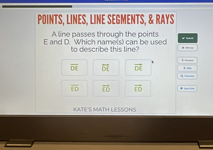 POINTS, LINES, LINE SEGMENTS, & RAYS
A line passes through the points
E and D. Which name(s) can be used Su tmi
to describe this line? X Giee up
Prestoos
overline DE overleftrightarrow DE vector DE ≡
Q —
overline ED overleftrightarrow ED vector ED Save Card
KATE'S MATH LESSONS