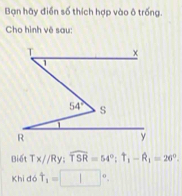 Bạn hãy điễn số thích hợp vào ô trống.
Cho hình vẽ sau:
Biết Tx//Ry:widehat TSR=54°;T_1-widehat R_1=26°.
Khi 16 t_1=□°.