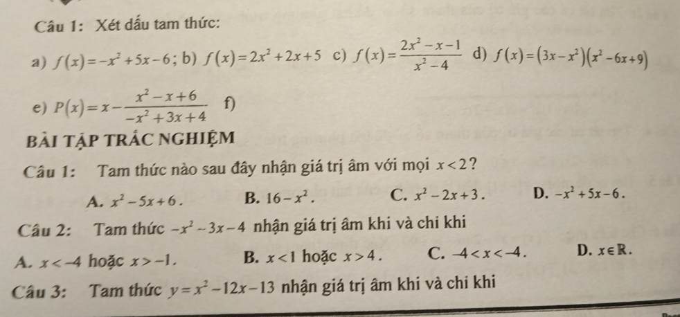 Xét dấu tam thức:
a) f(x)=-x^2+5x-6; b) f(x)=2x^2+2x+5 c) f(x)= (2x^2-x-1)/x^2-4  d) f(x)=(3x-x^2)(x^2-6x+9)
e) P(x)=x- (x^2-x+6)/-x^2+3x+4  f)
bài Tập trÁC NGHIệm
Câu 1: Tam thức nào sau đây nhận giá trị âm với mọi x<2</tex> ?
A. x^2-5x+6. B. 16-x^2. C. x^2-2x+3. D. -x^2+5x-6. 
Câu 2: Tam thức -x^2-3x-4 nhận giá trị âm khi và chi khi
A. x hoặc x>-1. B. x<1</tex> hoặc x>4. C. -4 . D. x∈ R. 
Câu 3: Tam thức y=x^2-12x-13 nhận giá trị âm khi và chỉ khi