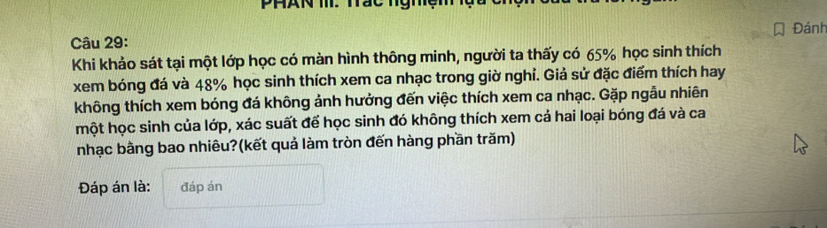 PhAn T. Tac hghe 
Câu 29: Đánh 
Khi khảo sát tại một lớp học có màn hình thông minh, người ta thấy có 65% học sinh thích 
xem bóng đá và 48% học sinh thích xem ca nhạc trong giờ nghỉ. Giả sử đặc điểm thích hay 
không thích xem bóng đá không ảnh hưởng đến việc thích xem ca nhạc. Gặp ngẫu nhiên 
một học sinh của lớp, xác suất để học sinh đó không thích xem cả hai loại bóng đá và ca 
nhạc bằng bao nhiêu?(kết quả làm tròn đến hàng phần trăm) 
Đáp án là: đáp án