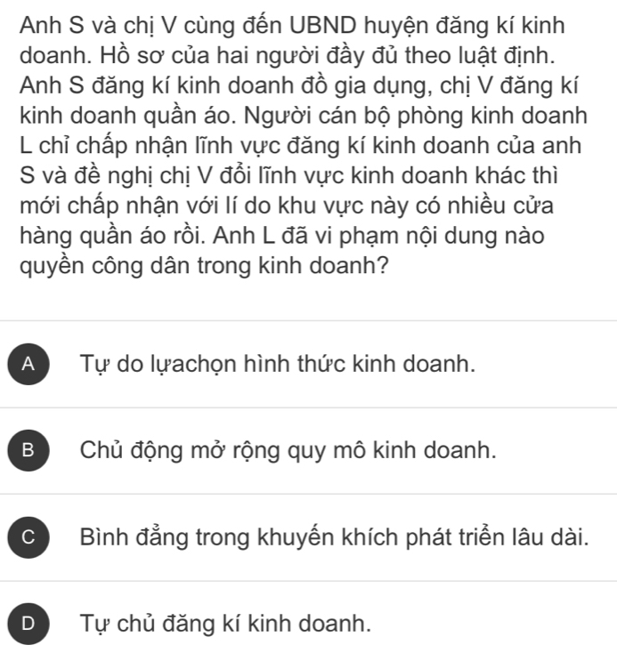 Anh S và chị V cùng đến UBND huyện đăng kí kinh
doanh. Hồ sơ của hai người đầy đủ theo luật định.
Anh S đăng kí kinh doanh đồ gia dụng, chị V đăng kí
kinh doanh quần áo. Người cán bộ phòng kinh doanh
L chỉ chấp nhận lĩnh vực đăng kí kinh doanh của anh
S và đề nghị chị V đổi lĩnh vực kinh doanh khác thì
mới chấp nhận với lí do khu vực này có nhiều cửa
hàng quần áo rồi. Anh L đã vi phạm nội dung nào
quyền công dân trong kinh doanh?
A Tự do lựachọn hình thức kinh doanh.
B Chủ động mở rộng quy mô kinh doanh.
C Bình đẳng trong khuyến khích phát triển lâu dài.
D Tự chủ đăng kí kinh doanh.