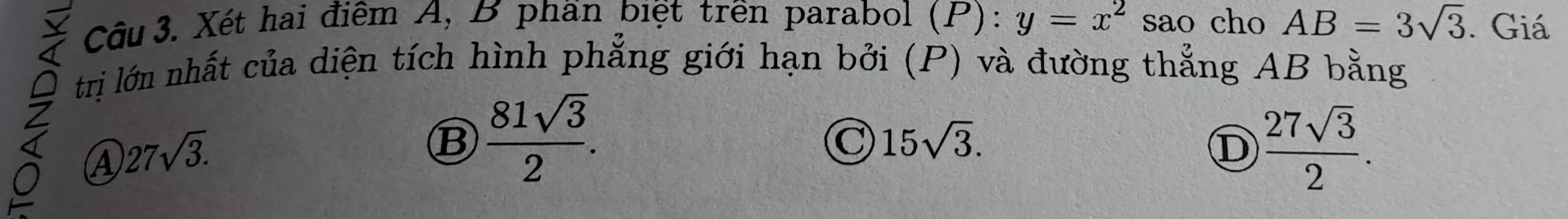 Xét hai điểm A, B phần biệt trên parabol (P): y=x^2 sao cho AB=3sqrt(3). Giá
trị lớn nhất của diện tích hình phẳng giới hạn bởi (P) và đường thẳng AB bằng
④ 27sqrt(3).
B  81sqrt(3)/2 .
C 15sqrt(3).
D  27sqrt(3)/2 .