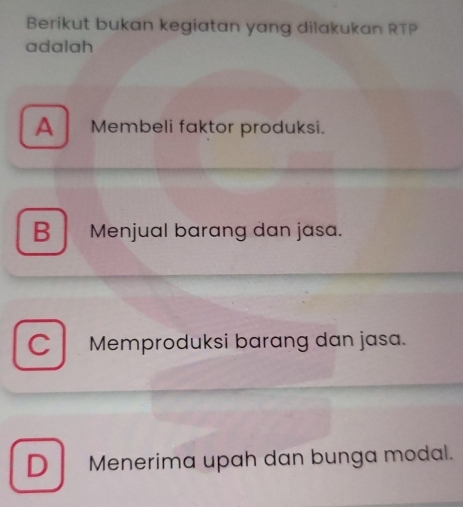 Berikut bukan kegiatan yang dilakukan RTP
adalah
A Membeli faktor produksi.
B Menjual barang dan jasa.
C Memproduksi barang dan jasa.
D Menerima upah dan bunga modal.