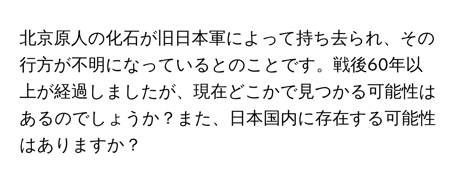 北京原人の化石が旧日本軍によって持ち去られ、その行方が不明になっているとのことです。戦後60年以上が経過しましたが、現在どこかで見つかる可能性はあるのでしょうか？また、日本国内に存在する可能性はありますか？