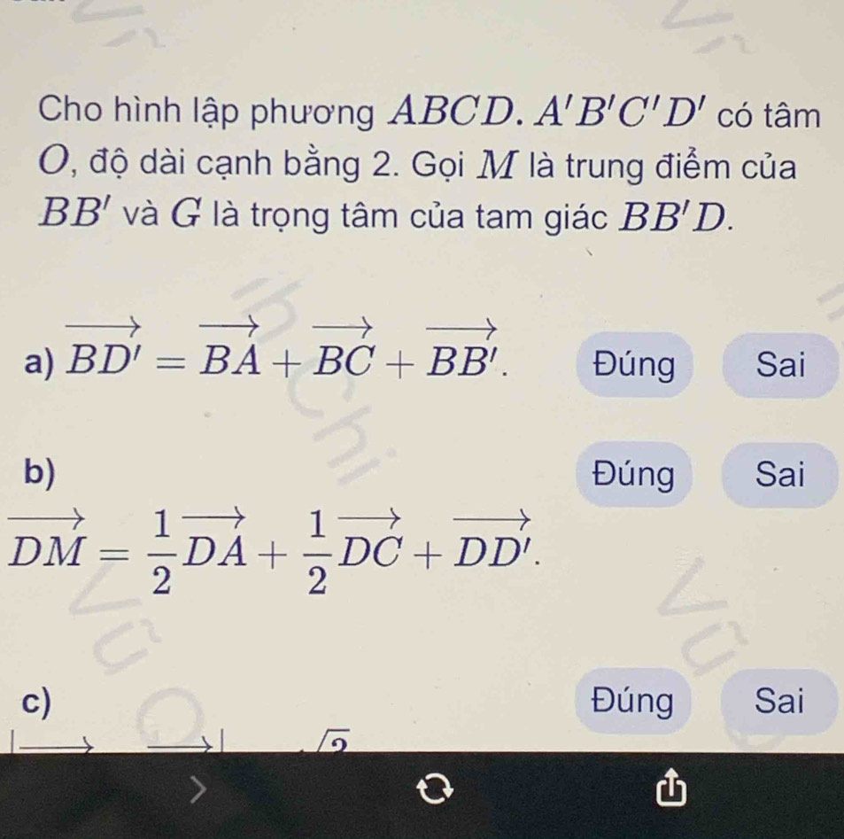 Cho hình lập phương ABCD. A'B'C'D' có tâm
O, độ dài cạnh bằng 2. Gọi M là trung điểm của
BB' và G là trọng tâm của tam giác BB'D.
a) vector BD'=vector BA+vector BC+vector BB'. Đúng Sai
b) Đúng Sai
vector DM= 1/2 vector DA+ 1/2 vector DC+vector DD'.
c) Đúng Sai