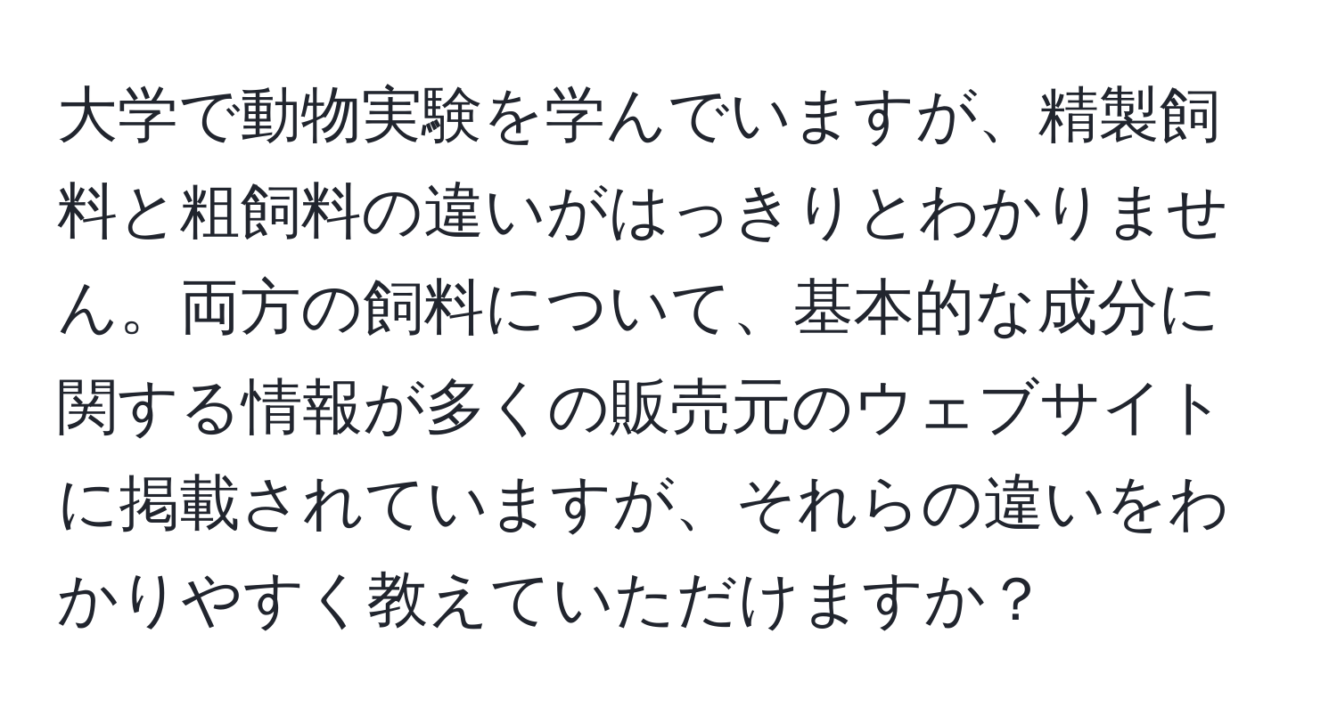 大学で動物実験を学んでいますが、精製飼料と粗飼料の違いがはっきりとわかりません。両方の飼料について、基本的な成分に関する情報が多くの販売元のウェブサイトに掲載されていますが、それらの違いをわかりやすく教えていただけますか？