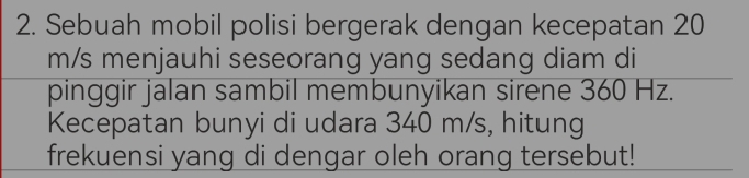 Sebuah mobil polisi bergerak dengan kecepatan 20
m/s menjauhi seseorang yang sedang diam di 
pinggir jalan sambil membunyikan sirene 360 Hz. 
Kecepatan bunyi di udara 340 m/s, hitung 
frekuensi yang di dengar oleh orang tersebut!