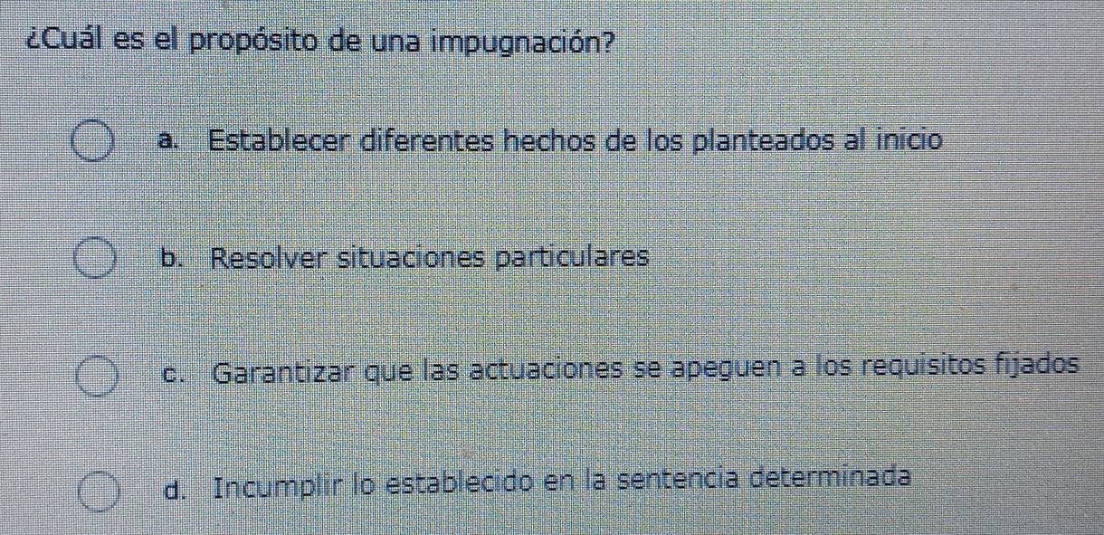 ¿Cuál es el propósito de una impugnación?
a. Establecer diferentes hechos de los planteados al inicio
b. Resolver situaciones particulares
c. Garantizar que las actuaciones se apeguen a los requisitos fijados
d. Incumplir lo establecido en la sentencia determinada