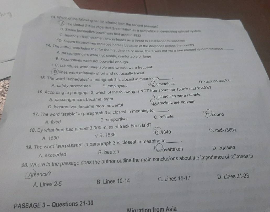 Which of the following can be inferred from the second passage?
A The United States regarded Great Britain as a competitor in developing raitroad syster
S. Steam locomotive power was first used in 1832
C. Amercan businessmen saw railroads as a threat to established businesses
7D. Steam locomotives replaced horses because of the distances across the country
14. The author concludes that for the first decade or more, there was not yet a true railroad system because_
A. passenger cars were not stable, comfortable or large.
B. locomotives were not powerful enough.
C. schedules were unreliable and wrecks were frequent.
D, lines were relatively short and not usually linked.
15. The word "schedules" in paragraph 3 is closest in meaning to_
A. safety procedures B. employees C. timetables D. railroad tracks
16. According to paragraph 3, which of the following is NOT true about the 1830's and 1840's?
A. passenger cars became larger B. schedules were reliable
C. locomotives became more powerful D. tracks were heavier
17. The word “stable” in paragraph 3 is closest in meaning to_ .
A. fixed B. supportive C. reliable D.sound
18. By what time had almost 3,000 miles of track been laid?
A. 1830 √ B. 1836 C. 1840 D. mid-1860s
19. The word “surpassed” in paragraph 3 is closest in meaning to_ .
A. exceeded B. beaten C overtaken D. equaled
20. Where in the passage does the author outline the main conclusions about the importance of railroads in
America?
A. Lines 2-5 B. Lines 10-14 C. Lines 15-17 D. Lines 21-23
PASSAGE 3 - Questions 21-30
Migration from Asia