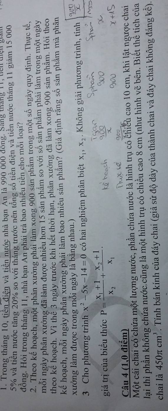 Trong tháng 10, tiền điện và tiền nước nhà bạn An là 990 000 đồng. Sang tháng 11, tên diện giám
5% và tiền nước tăng 20% so với tháng trước nên tổng số tiền điện và tiền nước tháng 11 giảm 15 000
đồng. Hỏi trong tháng 11, nhà bạn An phải trả bao nhiêu tiền cho mỗi loại?
2. Theo kế hoạch, một phân xưởng phải làm xong 900 sản phẩm trong một số ngày quy định. Thực tế,
mỗi ngày phân xưởng đã làm được nhiều hơn 15 sản phẩm so với số sản phẩm phải làm trong một ngày
theo kể hoạch. Vì thế 3 ngày trước khi hết thời hạn, phân xưởng đã làm xong 900 sản phẩm. Hỏi theo
kế hoạch, mỗi ngày phân xưởng phải làm bao nhiêu sản phẩm? (Giả định rằng số sản phẩm mà phân
xưởng làm được trong mỗi ngày là bằng nhau.)
3 Cho phương trình x^2-5x-14=0 có hai nghiệm phân biệt X_1,X_2.  Không giải phương trình, tính
giá trị của biểu thức P=frac x_1+1x_2+frac x_2+1x_1·
Câu 4 (1,0 điểm)
Một cái chai có chứa một lượng nước, phần chứa nước là hình trụ có chiều cao 10 cm, khi lật ngược chai
lại thì phần không chứa nước cũng là một hình trụ có chiều cao 8 cm (như hình vẽ bên. Biết thể tích của
chai là 450π cm^3. Tính bán kính của đáy chai (giả sử độ dày của thành chai và đáy chai không đáng kể).