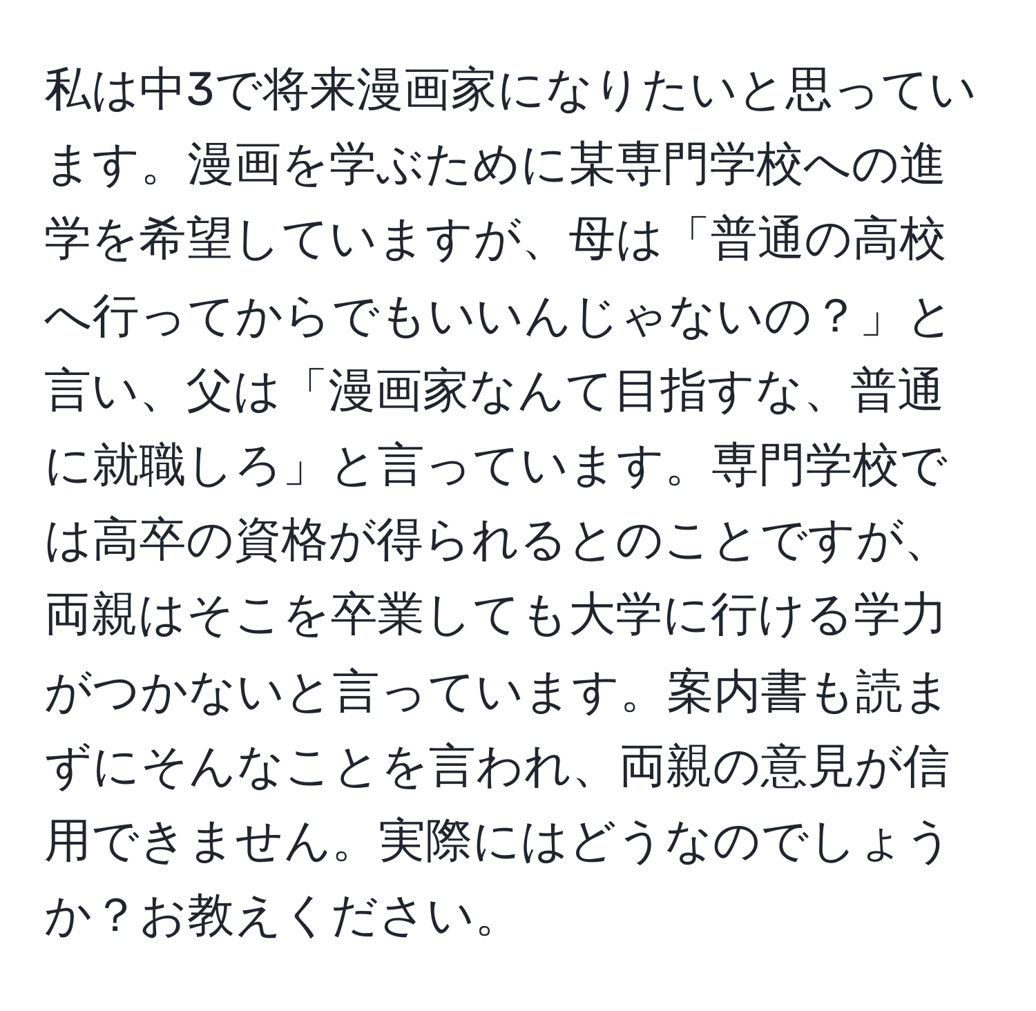 私は中3で将来漫画家になりたいと思っています。漫画を学ぶために某専門学校への進学を希望していますが、母は「普通の高校へ行ってからでもいいんじゃないの？」と言い、父は「漫画家なんて目指すな、普通に就職しろ」と言っています。専門学校では高卒の資格が得られるとのことですが、両親はそこを卒業しても大学に行ける学力がつかないと言っています。案内書も読まずにそんなことを言われ、両親の意見が信用できません。実際にはどうなのでしょうか？お教えください。