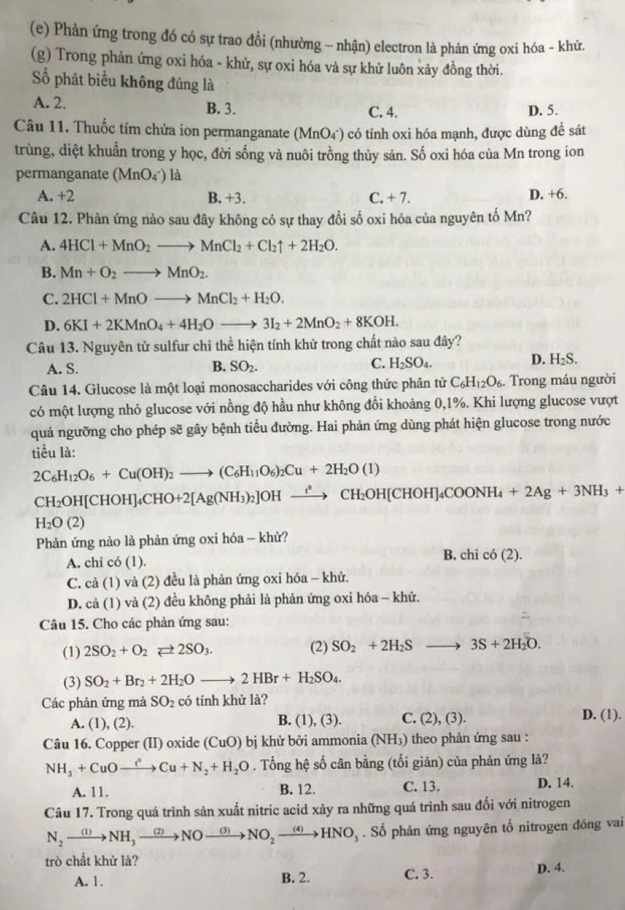 Phản ứng trong đó có sự trao đổi (nhường - nhận) electron là phản ứng oxỉ hóa - khử.
(g) Trong phản ứng oxi hóa - khử, sự oxi hóa và sự khử luôn xảy đồng thời.
Số phát biểu không đúng là
A. 2. B. 3. D. 5.
C. 4.
Câu 11. Thuốc tím chứa ion permanganate (MnO_4^-) có tính oxi hóa mạnh, được dùng đề sát
trùng, diệt khuẩn trong y học, đời sống và nuôi trồng thủy sản. Số oxi hóa của Mn trong ion
permanganate (MnO_4^-) là
A. +2 B. +3. C. +7 D. +6.
Câu 12. Phản ứng nào sau đây không có sự thay đổi số oxi hóa của nguyên tố Mn?
A. 4HCl+MnO_2to MnCl_2+Cl_2uparrow +2H_2O.
B. Mn+O_2to MnO_2.
C. 2HCl+MnOto MnCl_2+H_2O.
D. 6KI+2KMnO_4+4H_2Oto 3I_2+2MnO_2+8KOH.
Câu 13. Nguyên tử sulfur chi thể hiện tính khử trong chất nào sau đây?
C.
A. S. B. SO_2. H_2SO_4.
D. H_2S.
Câu 14. Glucose là một loại monosaccharides với công thức phân tử C_6H_12O_6. Trong máu người
có một lượng nhỏ glucose với nồng độ hầu như không đổi khoảng 0,1%. Khi lượng glucose vượt
quá ngưỡng cho phép sẽ gây bệnh tiểu đường. Hai phản ứng dùng phát hiện glucose trong nước
tiểu là:
2C_6H_12O_6+Cu(OH)_2to (C_6H_11O_6)_2Cu+2H_2O(1)
CH_2OH[CHOH]_4CHO+2[Ag(NH_3)_2]OHxrightarrow ?CH_2OH[CHOH]_4COONH_4+2Ag+3NH_3+
H_2O(2)
Phản ứng nào là phản ứng oxi hóa - khử?
B. chi
A. chi có (1). cdot 0(2).
C. cả (1) và (2) đều là phản ứng oxi hóa - khử.
D. cả (1) và (2) đều không phải là phản ứng oxi hóa - khử.
Câu 15. Cho các phản ứng sau:
(1) 2SO_2+O_2leftharpoons 2SO_3. (2) SO_2+2H_2Sto 3S+2H_2O.
(3) SO_2+Br_2+2H_2Oto 2HBr+H_2SO_4.
Các phản ứng mà SO_2 có tính khử là?
A. (1), (2). B. (1), (3). C. (2),( 3).
D. (1).
Câu 16. Copper (II) oxide (CuO) bị khử bởi ammonia (NH₃) theo phản ứng sau :
NH_3+CuOto Oto Cu+Cu+N_2+H_2O. Tổng hệ số cân bằng (tối giản) của phản ứng là?
A. 11. B. 12. C. 13. D. 14.
Câu 17. Trong quá trình sản xuất nitric acid xảy ra những quá trình sau đối với nitrogen
N_2xrightarrow (1)NH_3xrightarrow (2)NOxrightarrow (3)NO_2xrightarrow (4)HNO_3. Số phản ứng nguyên tố nitrogen đóng vai
trò chất khử là?
A. 1. B. 2. C. 3. D. 4.