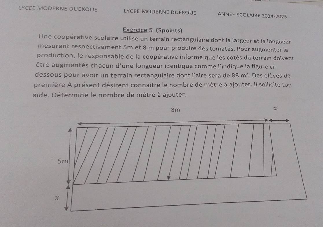 LYCEE MODERNE DUEKOUE LYCEE MODERNE DUEKOUE ANNEE SCOLAIRE 2024-2025 
Exercice 5 (5points) 
Une coopérative scolaire utilise un terrain rectangulaire dont la largeur et la longueur 
mesurent respectivement 5m et 8 m pour produire des tomates. Pour augmenter la 
production, le responsable de la coopérative informe que les cotés du terrain doivent 
être augmentés chacun d'une longueur identique comme l'indique la figure ci- 
dessous pour avoir un terrain rectangulaire dont l’aire sera de 88m^2. Des élèves de 
première A présent désirent connaitre le nombre de mètre à ajouter. Il sollicite ton 
aide. Détermine le nombre de mètre à ajouter.
8m