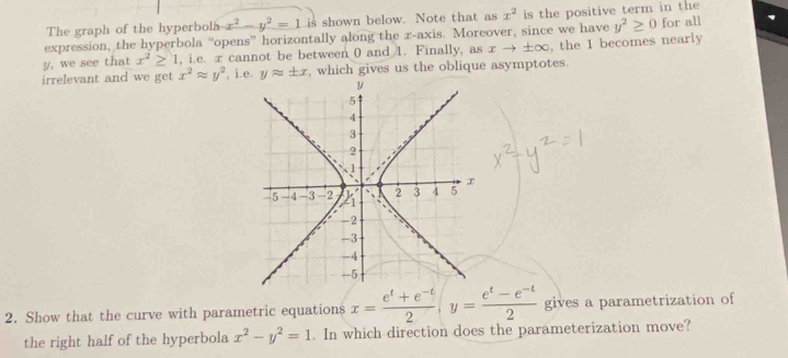 The graph of the hyperbola x^2-y^2=1 is shown below. Note that as x^2 is the positive term in the 
expression, the hyperbola “opens” horizontally along the x-axis. Moreover, since we have y^2≥ 0 for all
y, we see that x^2≥ 1 , i.e. x cannot be between 0 and 1. Finally, as xto ± ∈fty , the 1 becomes nearly 
irrelevant and we get x^2approx y^2 , i.e. yapprox ± x , which gives us the oblique asymptotes. 
2. Show that the curve with parametric equations x= (e^t+e^(-t))/2 , y= (e^t-e^(-t))/2  gives a parametrization of 
the right half of the hyperbola x^2-y^2=1. In which direction does the parameterization move?