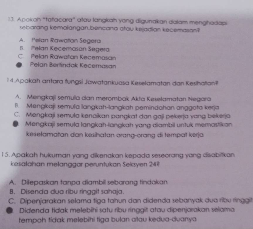 Apakah “tatacara” atau langkah yang digunakan dalam menghadiapi
sebarang kemalangan,bencana atau kejadian kecemasan?
A. Pelan Rawatan Segera
B. Pelan Kecemasan Segera
C. Pelan Rawatan Kecemasan
Pelan Bertindak Kecemasan
14.Apakah antara fungsi Jawatankuasa Keselamatan dan Kesihatan?
A. Mengkaji semula dan merombak Akta Keselamatan Negara
B. Mengkaji semula langkah-langkah pemindahan anggota kerja
C. Mengkaji semula kenaikan pangkat dan gaji pekerja yang bekerja
Mengkaji semula langkah-langkah yang diambil untuk memastikan
keselamatan dan kesihatan orang-orang di tempat kerja
15. Apakah hukuman yang dikenakan kepada seseorang yang disabitkan
kesalahan melanggar peruntukan Seksyen 24
A. Dilepaskan tanpa diambil sebarang tindakan
B. Disenda dua ribu ringgit sahaja.
C. Dipenjarakan selama tiga tahun dan didenda sebanyak dua ribu ringgit
D Didenda tidak melebihi satu ribu ringgit atau dipenjarakan selama
tempoh tidak melebihi tiga bulan atau kedua-duanya