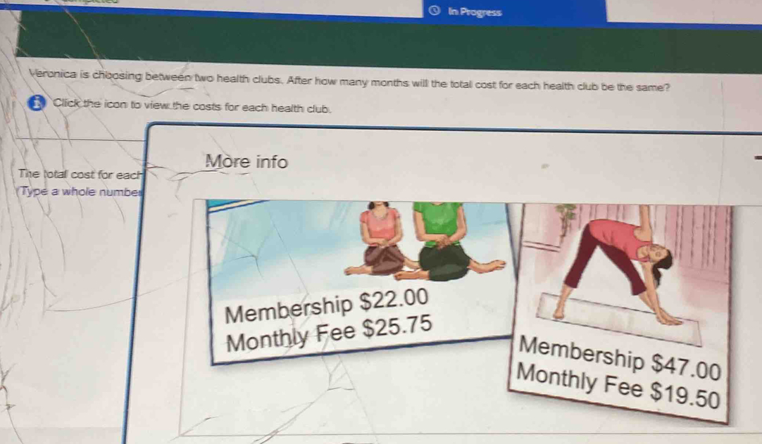 In Progress 
Veronica is choosing between two health clubs. After how many months will the total cost for each health club be the same? 
Click the icon to view the costs for each health club. 
More info 
The total cost for each 
Type a whole number 
Membership $22.00
Monthly Fee $25.75
Membership $47.00
Monthly Fee $19.50