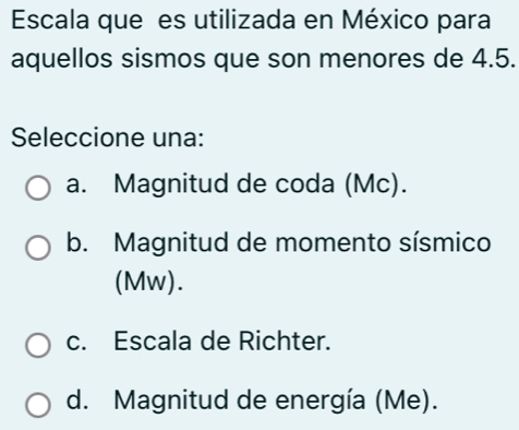 Escala que es utilizada en México para
aquellos sismos que son menores de 4.5.
Seleccione una:
a. Magnitud de coda (Mc).
b. Magnitud de momento sísmico
(Mw).
c. Escala de Richter.
d. Magnitud de energía (Me).