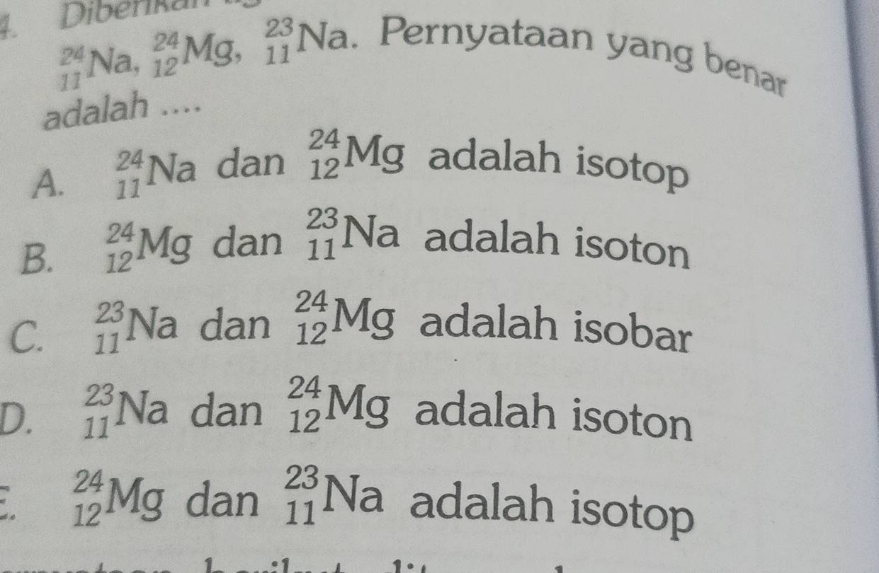 1Diberikan
_(11)^(24)Na, _(12)^(24)Mg, _(11)^(23)Na. 
. Pernyataan yang benar
adalah ....
A. _(11)^(24)Na dan _(12)^(24)Mg adalah isotop
B. _(12)^(24)Mg dan _(11)^(23)Na adalah isoton
C. _(11)^(23)Na dan _(12)^(24)Mg adalah isobar
D. _(11)^(23)Na dan _(12)^(24)Mg adalah isoton
* _(12)^(24)Mg dan _(11)^(23)Na adalah isotop