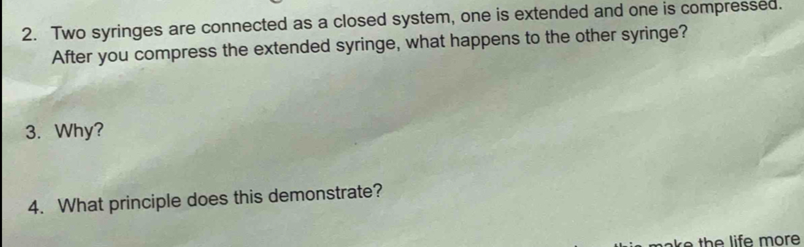 Two syringes are connected as a closed system, one is extended and one is compressed. 
After you compress the extended syringe, what happens to the other syringe? 
3. Why? 
4. What principle does this demonstrate?