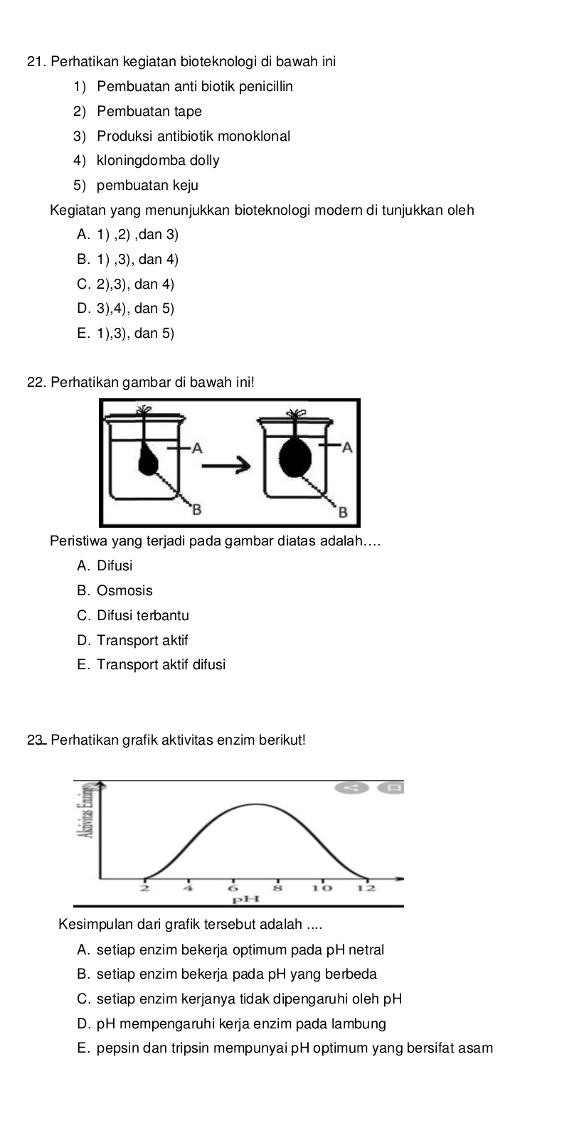 Perhatikan kegiatan bioteknologi di bawah ini
1) Pembuatan anti biotik penicillin
2) Pembuatan tape
3) Produksi antibiotik monoklonal
4) kloningdomba dolly
5) pembuatan keju
Kegiatan yang menunjukkan bioteknologi modern di tunjukkan oleh
A. 1) ,2) ,dan 3)
B. 1) ,3), dan 4)
C. 2),3), dan 4)
D. 3),4), dan 5)
E. 1),3), dan 5)
22. Perhatikan gambar di bawah ini!
Peristiwa yang terjadi pada gambar diatas adalah....
A. Difusi
B. Osmosis
C. Difusi terbantu
D. Transport aktif
E. Transport aktif difusi
23. Perhatikan grafik aktivitas enzim berikut!
Kesimpulan dari grafik tersebut adalah ....
A. setiap enzim bekerja optimum pada pH netral
B. setiap enzim bekerja pada pH yang berbeda
C. setiap enzim kerjanya tidak dipengaruhi oleh pH
D. pH mempengaruhi kerja enzim pada lambung
E. pepsin dan tripsin mempunyai pH optimum yang bersifat asam