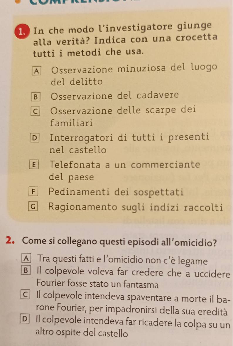 In che modo l’investigatore giunge
alla verità? Indica con una crocetta
tutti i metodi che usa.
A Osservazione minuziosa del luogo
del delitto
B Osservazione del cadavere
c Osservazione delle scarpe dei
familiari
D Interrogatori di tutti i presenti
nel castello
E Telefonata a un commerciante
del paese
F Pedinamenti dei sospettati
G Ragionamento sugli indizi raccolti
2. Come si collegano questi episodi all'omicidio?
A Tra questi fatti e l'omicidio non c'è legame
B Il colpevole voleva far credere che a uccidere
Fourier fosse stato un fantasma
C Il colpevole intendeva spaventare a morte il ba-
rone Fourier, per impadronirsi della sua eredità
D Il colpevole intendeva far ricadere la colpa su un
altro ospite del castello