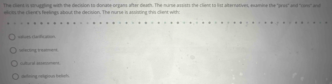 The client is struggling with the decision to donate organs after death. The nurse assists the client to list alternatives, examine the "pros" and "cons" and
elicits the client's feelings about the decision. The nurse is assisting this client with:
values clarification.
selecting treatment.
cultural assessment.
defining religious beliefs.