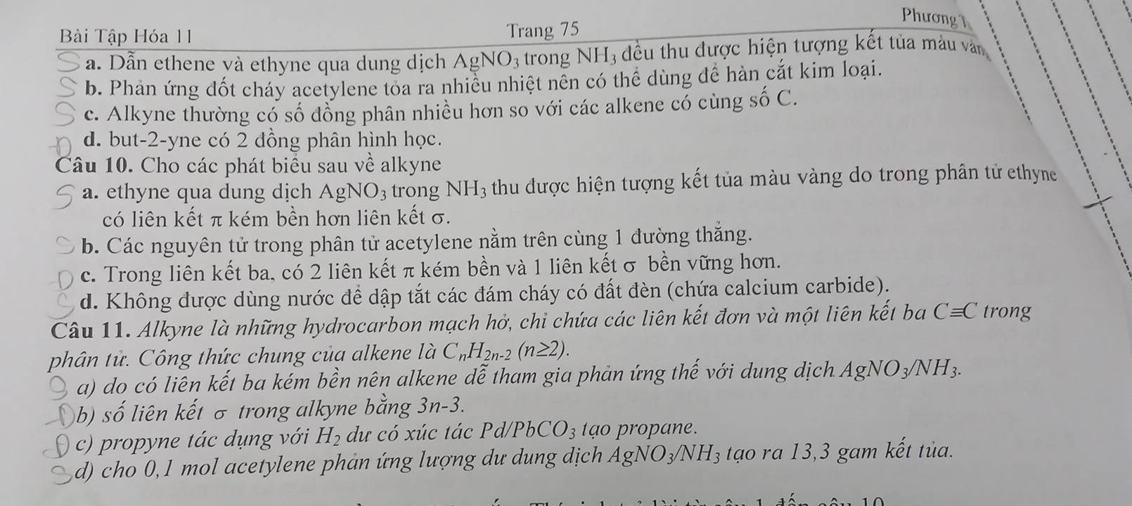 Phương h
Bài Tập Hóa 11
Trang 75
a. Dẫn ethene và ethyne qua dung dịch A gNO_3 trong NH_3 đều thu được hiện tượng kết tủa màu văn
b. Phản ứng đốt cháy acetylene tỏa ra nhiều nhiệt nên có thể dùng để hàn cắt kim loại.
c. Alkyne thường có số đồng phân nhiều hơn so với các alkene có cùng shat oC.
d. but-2-yne có 2 đồng phân hình học.
Câu 10. Cho các phát biểu sau về alkyne
a. ethyne qua dung dịch AgNO_3 trong NH_3 thu được hiện tượng kết tủa màu vàng do trong phân tử ethyne
có liên kết π kém bền hơn liên kết σ.
b. Các nguyên tử trong phân tử acetylene nằm trên cùng 1 đường thắng.
c. Trong liên kết ba, có 2 liên kết π kém bền và 1 liên kết σ bền vững hơn.
d. Không được dùng nước để dập tắt các đám cháy có đất đèn (chứa calcium carbide).
Câu 11. Alkyne là những hydrocarbon mạch hở, chi chứa các liên kết đơn và một liên kết ba Cequiv C trong
phân tử. Công thức chung của alkene là C_nH_2n-2(n≥ 2).
a) do có liên kết ba kém bền nên alkene dễ tham gia phản ứng thế với dung dịch AgNO_3/NH_3.
b) số liên kết σ trong alkyne bằng 3n-3.
c) propyne tác dụng với H_2 dư có xúc tác Pd /PbCO_3 tạo propane.
d) cho 0,1 mol acetylene phản ứng lượng dư dung dịch AgNO_3/NH_3 tạo ra 13,3 gam kết tủa.