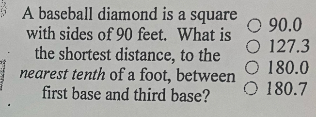 A baseball diamond is a square
with sides of 90 feet. What is 90.0
the shortest distance, to the 127.3
nearest tenth of a foot, between 180.0
first base and third base?
180.7