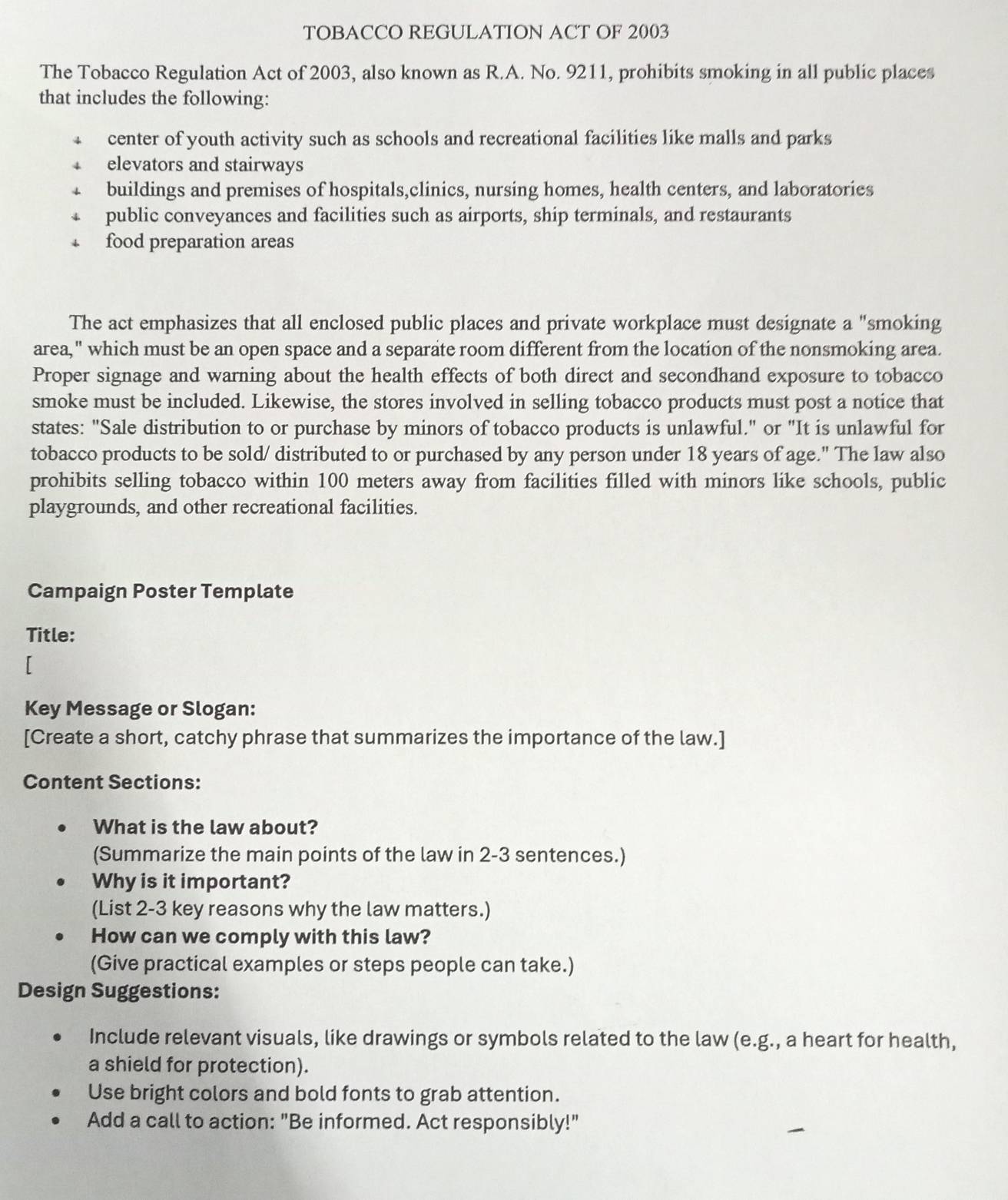 TOBACCO REGULATION ACT OF 2003
The Tobacco Regulation Act of 2003, also known as R.A. No. 9211, prohibits smoking in all public places
that includes the following:
center of youth activity such as schools and recreational facilities like malls and parks
elevators and stairways
buildings and premises of hospitals,clinics, nursing homes, health centers, and laboratories
public conveyances and facilities such as airports, ship terminals, and restaurants
food preparation areas
The act emphasizes that all enclosed public places and private workplace must designate a "smoking
area," which must be an open space and a separate room different from the location of the nonsmoking area.
Proper signage and warning about the health effects of both direct and secondhand exposure to tobacco
smoke must be included. Likewise, the stores involved in selling tobacco products must post a notice that
states: "Sale distribution to or purchase by minors of tobacco products is unlawful." or "It is unlawful for
tobacco products to be sold/ distributed to or purchased by any person under 18 years of age." The law also
prohibits selling tobacco within 100 meters away from facilities filled with minors like schools, public
playgrounds, and other recreational facilities.
Campaign Poster Template
Title:
r
Key Message or Slogan:
[Create a short, catchy phrase that summarizes the importance of the law.]
Content Sections:
What is the law about?
(Summarize the main points of the law in 2-3 sentences.)
Why is it important?
(List 2-3 key reasons why the law matters.)
How can we comply with this law?
(Give practical examples or steps people can take.)
Design Suggestions:
Include relevant visuals, like drawings or symbols related to the law (e.g., a heart for health,
a shield for protection).
Use bright colors and bold fonts to grab attention.
Add a call to action: "Be informed. Act responsibly!"