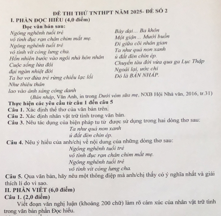 Đề ThI thứ tNtHPt năm 2025- đẻ Số 2
. PHÀN ĐQC HIÊU (4,0 điểm)
Đọc văn bản sau:
Ngồng nghênh tuổi trẻ Bây dại... Ba khôn
vô tình đục rạn chân chim mắt mẹ.  Một giận... Mười buồn
Ngông nghênh tuổi trẻ  Di giữa cõi nhân gian
vô tình vít còng lưng cha. Ta như quả non xanh
Hồn nhiên bước vào ngôi nhà hôn nhân ủ đất đèn chín ép.
Cuộc sống lứa đôi Chuyển tàu đời vừa qua ga Lục Thập
đại ngàn nhiệt đới Ngoái lại, ước chi
Ta bơ vơ đứa trẻ rừng chiều lạc lối Đó là BẢN NHÁP.
Như thiêu thân
lao vào ảnh sáng công danh
(Bản nhập, Vân Anh, in trong Dưới vòm sữa mẹ, NXB Hội Nhà văn, 2016, tr.31)
Thực hiện các yêu cầu từ câu 1 đến câu 5
Câu 1. Xác định thể thơ của văn bản trên.
Câu 2. Xác định nhân vật trữ tình trong văn bản.
Câu 3. Nêu tác dụng của biện pháp tu từ được sử dụng trong hai dòng thơ sau:
Ta như quả non xanh
ủ đất đèn chin ép.
Câu 4. Nêu ý hiều của anh/chị về nội dung của những dòng thơ sau:
Ngồng nghênh tuổi trẻ
vô tình đục rạn chân chim mắt mẹ.
Ngồng nghênh tuổi trẻ
vô tình vít còng lưng cha.
Câu 5. Qua văn bản, hãy nêu một thông điệp mà anh/chị thấy có ý nghĩa nhất và giải
thích lí do vì sao.
II. PHÀN VIÊT (6,0 điểm)
Câu 1. (2,0 điểm)
Viết đoạn văn nghị luận (khoảng 200 chữ) làm rõ cảm xúc của nhân vật trữ tình
trong văn bản phần Đọc hiểu.