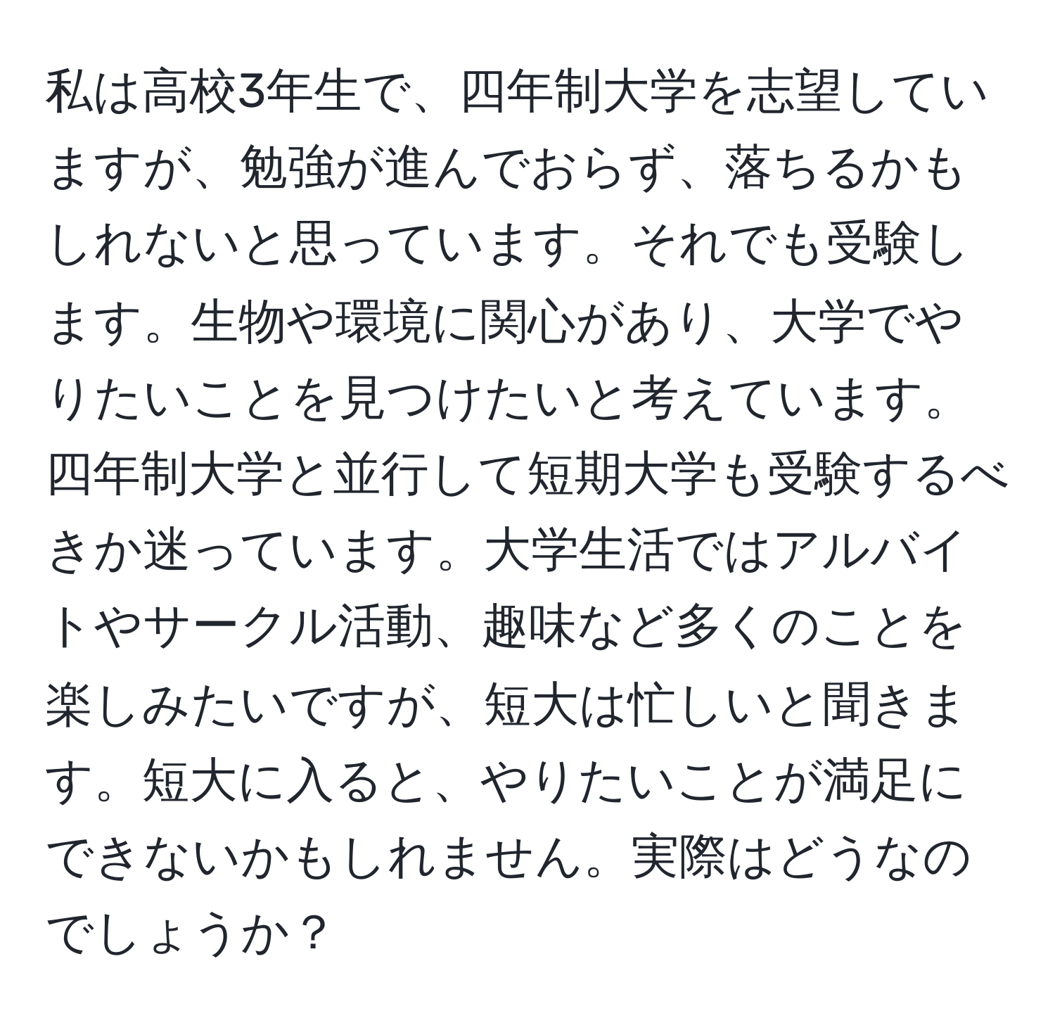 私は高校3年生で、四年制大学を志望していますが、勉強が進んでおらず、落ちるかもしれないと思っています。それでも受験します。生物や環境に関心があり、大学でやりたいことを見つけたいと考えています。四年制大学と並行して短期大学も受験するべきか迷っています。大学生活ではアルバイトやサークル活動、趣味など多くのことを楽しみたいですが、短大は忙しいと聞きます。短大に入ると、やりたいことが満足にできないかもしれません。実際はどうなのでしょうか？