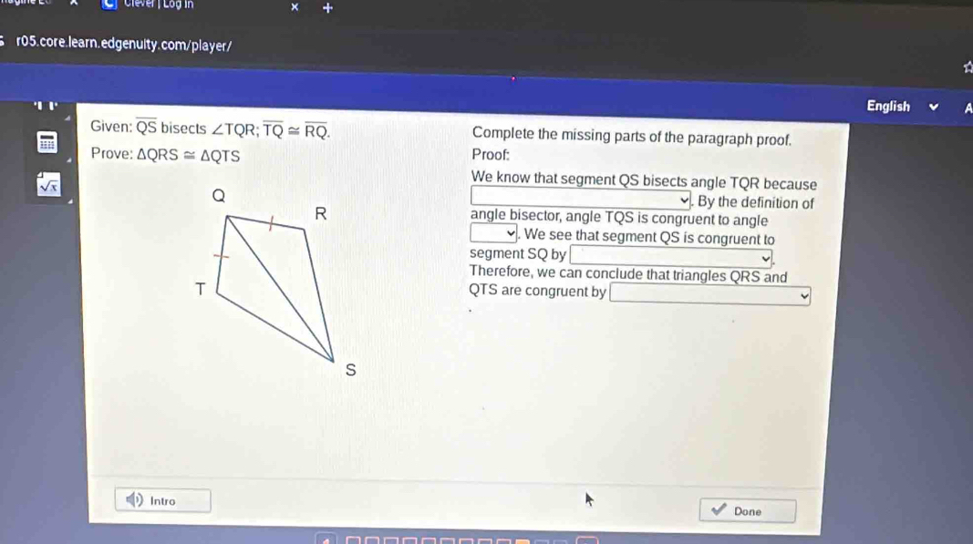 Clever | Log in 
r05.core.learn.edgenulty.com/player/ 
English 
Given: overline QS bisects ∠ TQR; overline TQ≌ overline RQ. Complete the missing parts of the paragraph proof. 
Prove: △ QRS≌ △ QTS Proof: 
We know that segment QS bisects angle TQR because 
. By the definition of 
angle bisector, angle TQS is congruent to angle 
. We see that segment QS is congruent to 
segment SQ by 
Therefore, we can conclude that triangles QRS and
QTS are congruent by 
Intro 
Done