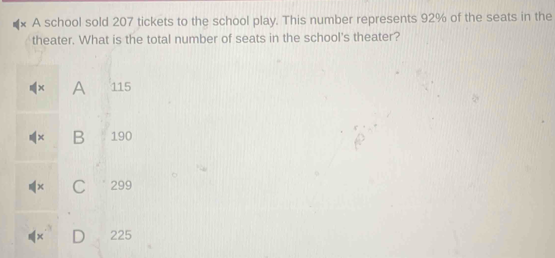 A school sold 207 tickets to the school play. This number represents 92% of the seats in the
theater. What is the total number of seats in the school's theater?
A 115
x B 190
x C 299
D 225